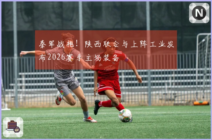 秦军战袍！陕西联合与上阵工业发布2026赛季主场装备