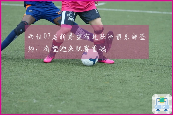 两位07后新秀宣布赴欧洲俱乐部签约，有望迎来联赛首战