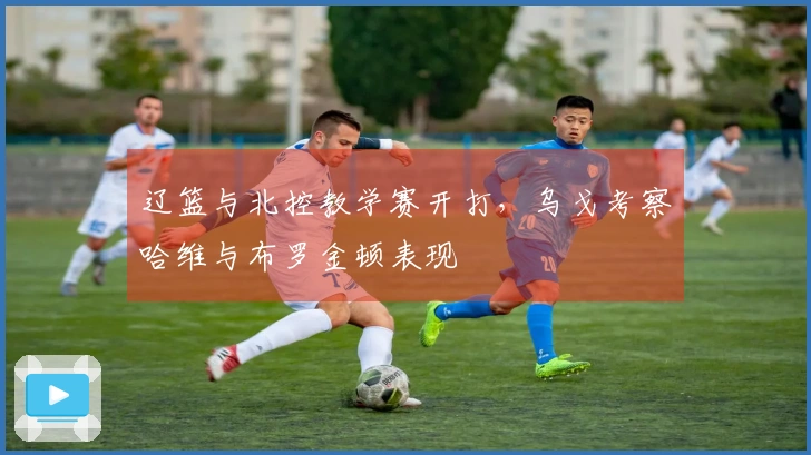 辽篮与北控教学赛开打，乌戈考察哈维与布罗金顿表现