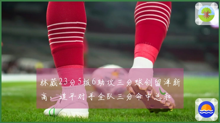 林葳23分5板6助攻三分球创留洋新高，追平对手全队三分命中总和