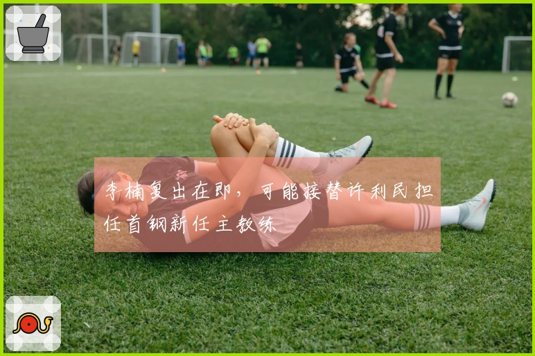 李楠复出在即，可能接替许利民担任首钢新任主教练