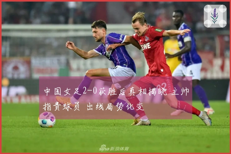 中国女足2-0获胜后真相揭晓 主帅指责球员 出线局势化变
