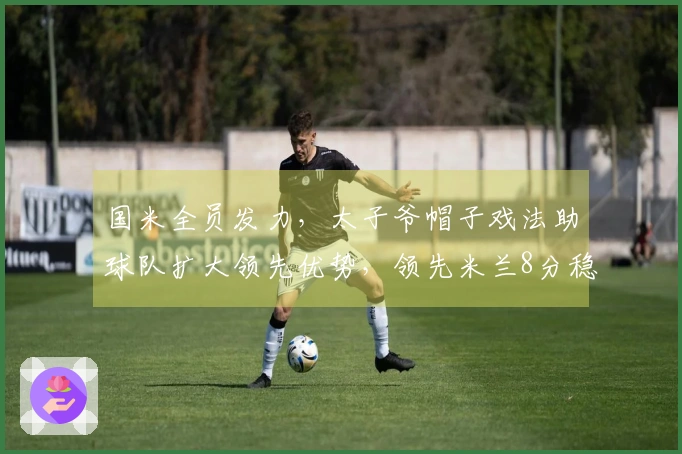 国米全员发力，太子爷帽子戏法助球队扩大领先优势，领先米兰8分稳居意甲榜首
