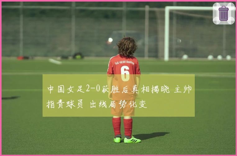中国女足2-0获胜后真相揭晓 主帅指责球员 出线局势化变