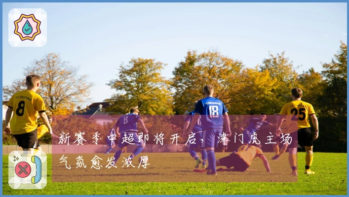 新赛季中超即将开启，津门虎主场气氛愈发浓厚