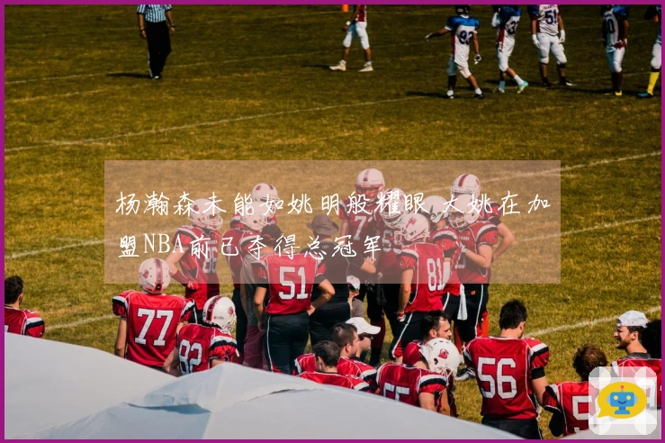 杨瀚森未能如姚明般耀眼 大姚在加盟NBA前已夺得总冠军