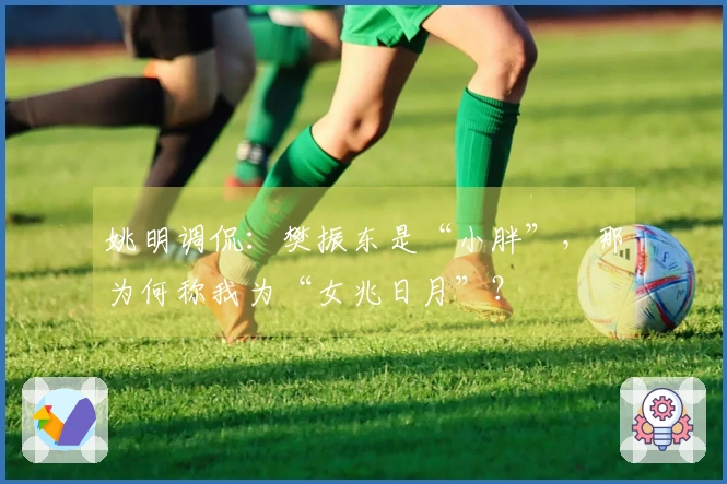 姚明调侃：樊振东是“小胖”，那为何称我为“女兆日月”？