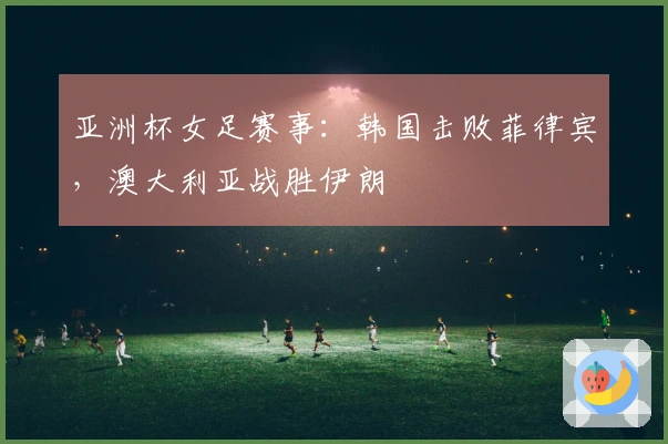 亚洲杯女足赛事：韩国击败菲律宾，澳大利亚战胜伊朗
