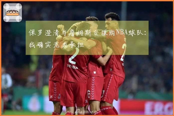 保罗澄清与詹姆斯合谋购NBA球队：我确实无力承担
