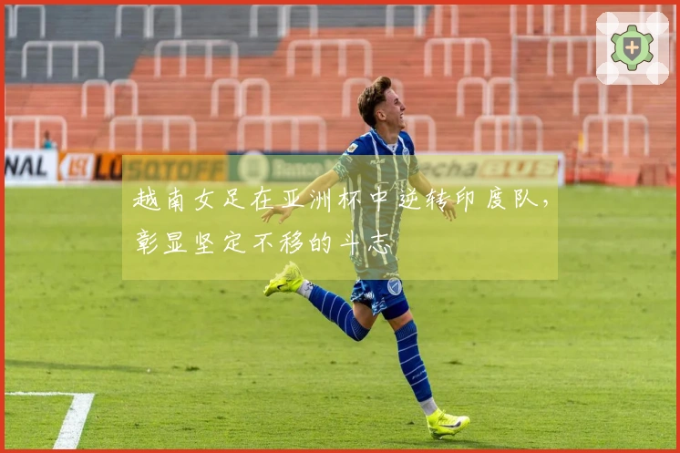 越南女足在亚洲杯中逆转印度队，彰显坚定不移的斗志