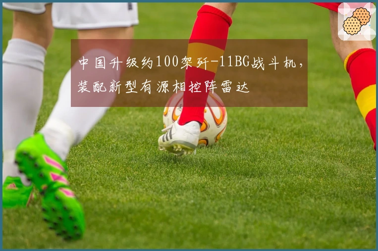中国升级约100架歼-11BG战斗机，装配新型有源相控阵雷达